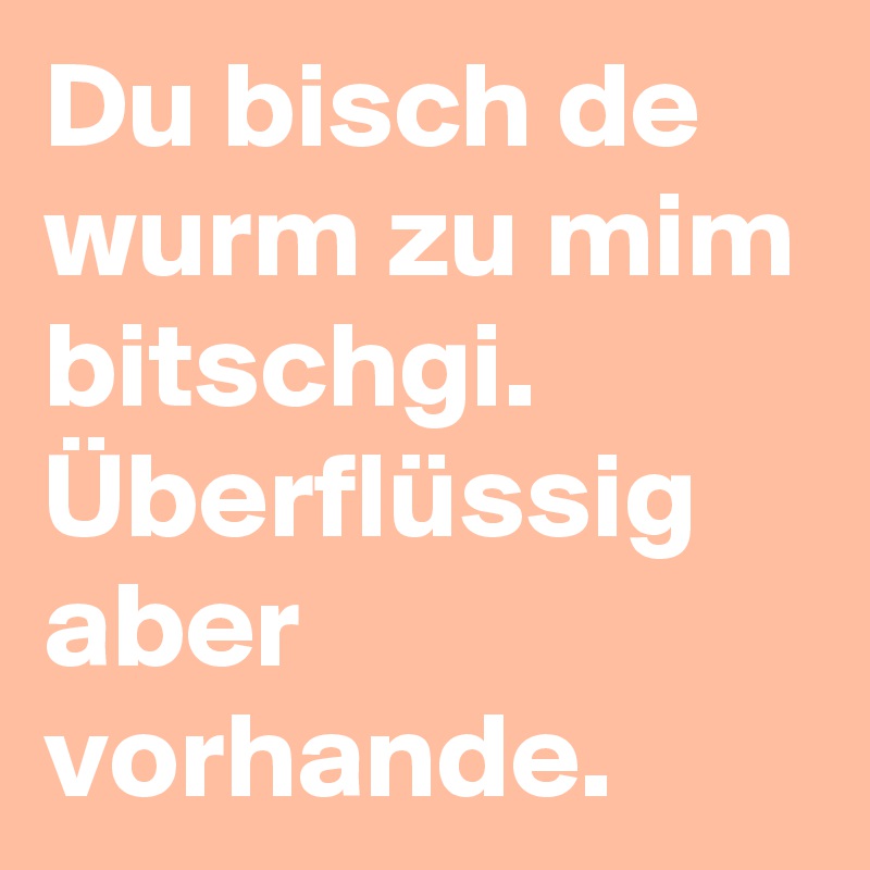 Du bisch de wurm zu mim bitschgi. Überflüssig aber vorhande.