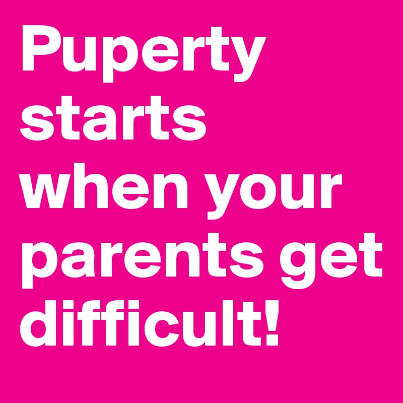 Puperty starts when your parents get difficult! 