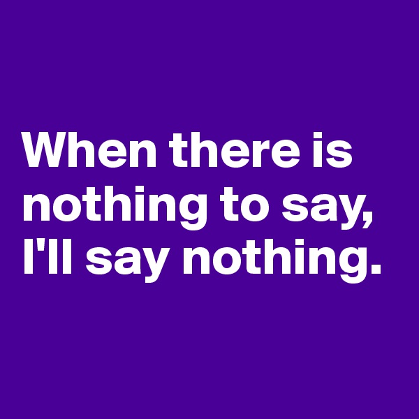 

When there is nothing to say, I'll say nothing.

