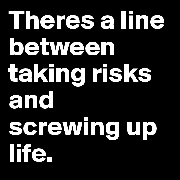 Theres a line between taking risks           and screwing up life.