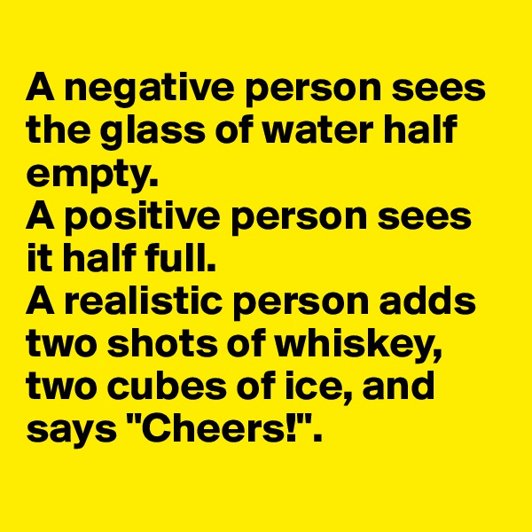 
A negative person sees the glass of water half empty.
A positive person sees it half full.
A realistic person adds two shots of whiskey, two cubes of ice, and says "Cheers!".
