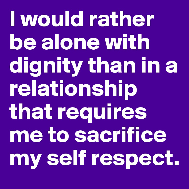 I would rather be alone with dignity than in a relationship that requires me to sacrifice my self respect. 