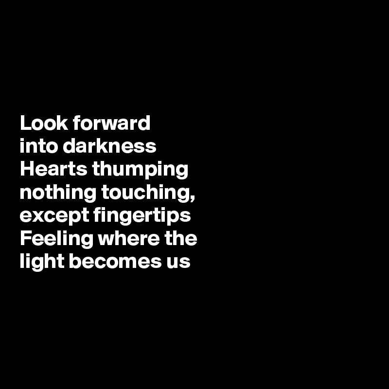 



Look forward 
into darkness 
Hearts thumping
nothing touching,
except fingertips
Feeling where the
light becomes us



