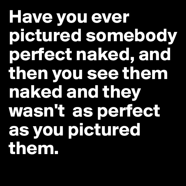 Have you ever pictured somebody perfect naked, and then you see them naked and they wasn't  as perfect as you pictured them.