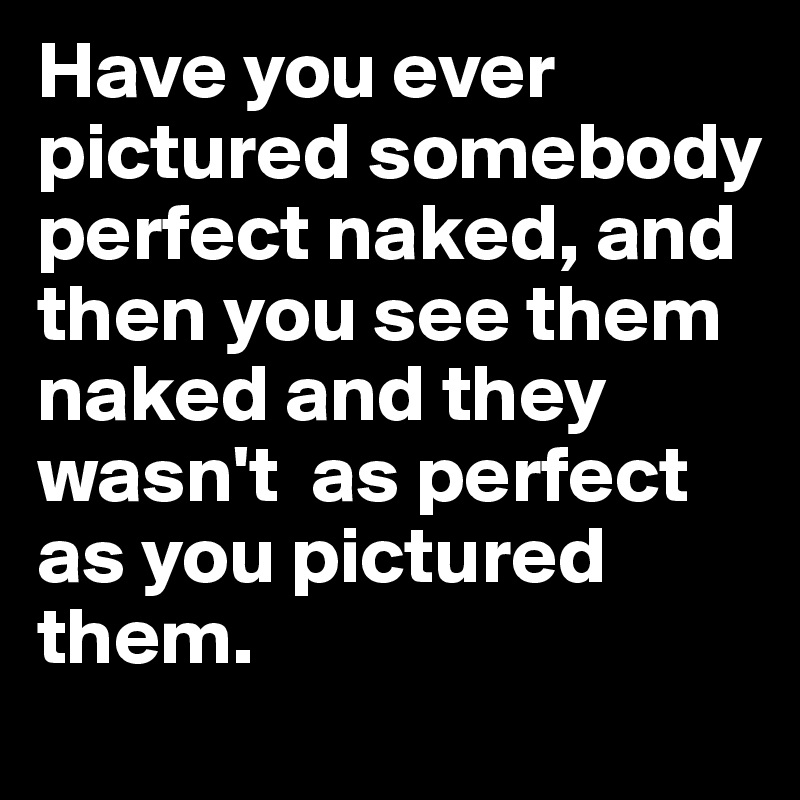 Have you ever pictured somebody perfect naked, and then you see them naked and they wasn't  as perfect as you pictured them.