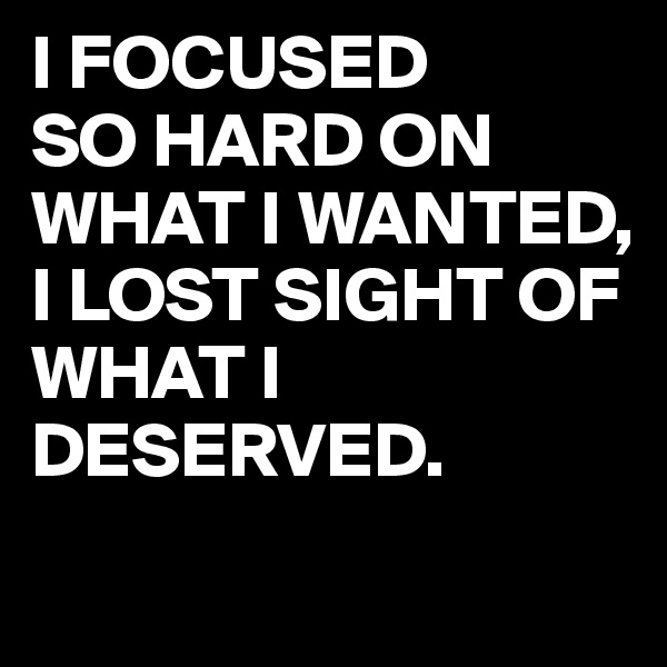 I FOCUSED
SO HARD ON WHAT I WANTED, 
I LOST SIGHT OF WHAT I DESERVED.
 