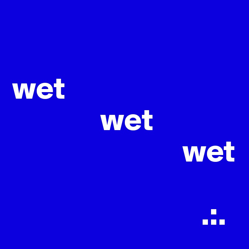 

wet
              wet
                           wet

                              .:.