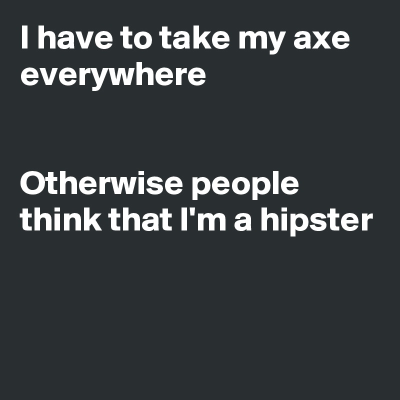 I have to take my axe everywhere 


Otherwise people think that I'm a hipster


