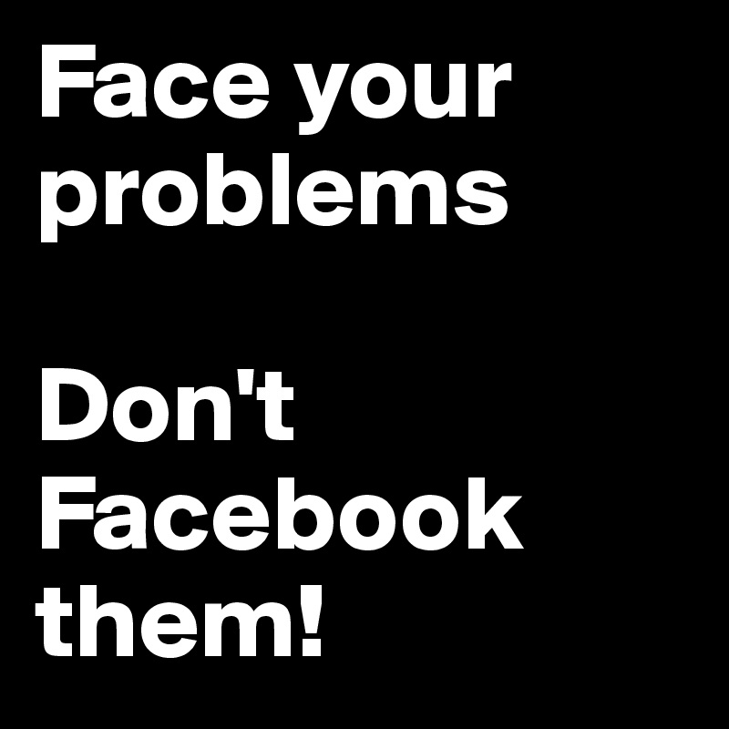 Face your problems

Don't Facebook
them!