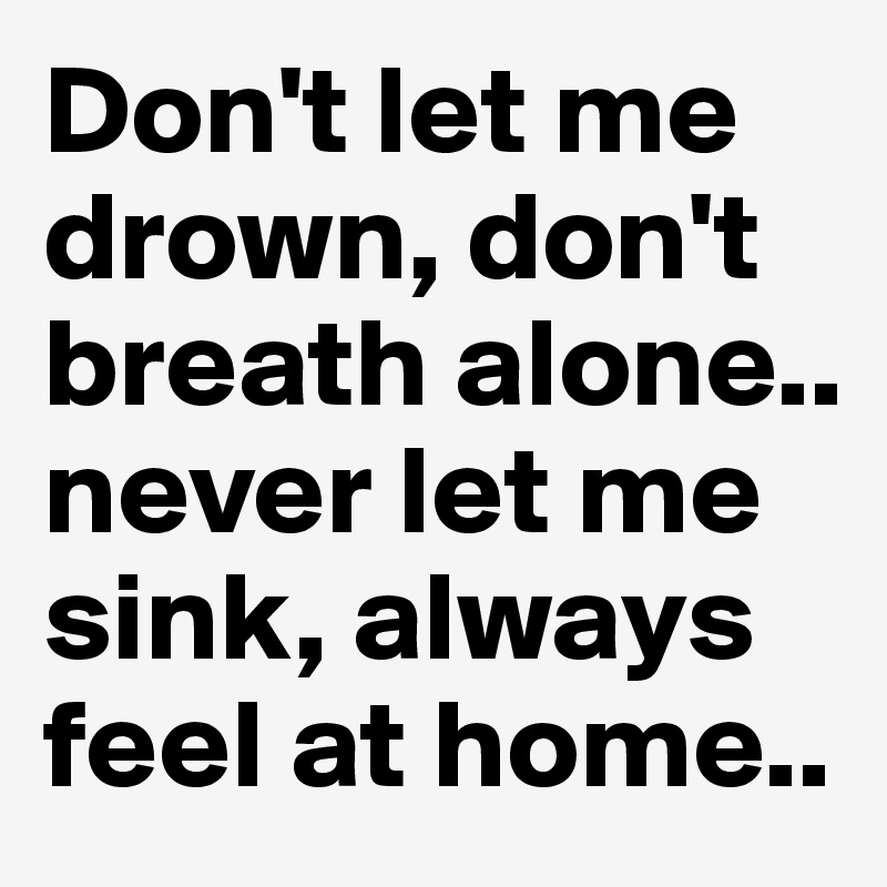 Don't let me drown, don't breath alone.. never let me sink, always feel at home..