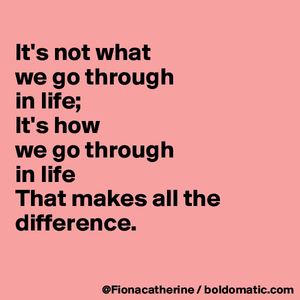 
It's not what 
we go through
in life;
It's how
we go through
in life
That makes all the difference.

