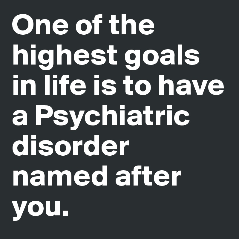 One of the highest goals in life is to have a Psychiatric disorder named after you.