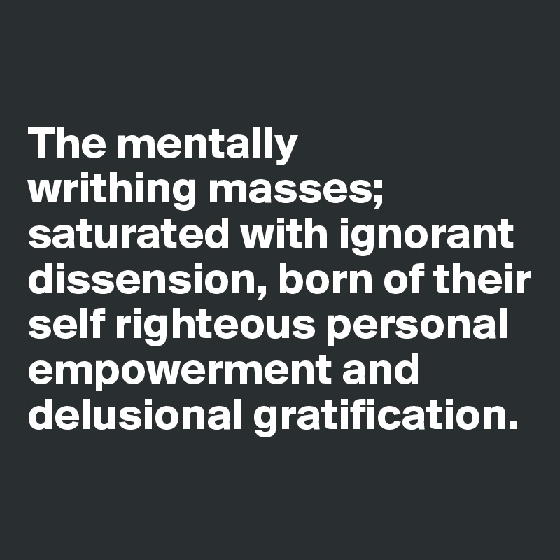 

The mentally 
writhing masses; saturated with ignorant dissension, born of their self righteous personal empowerment and delusional gratification.
