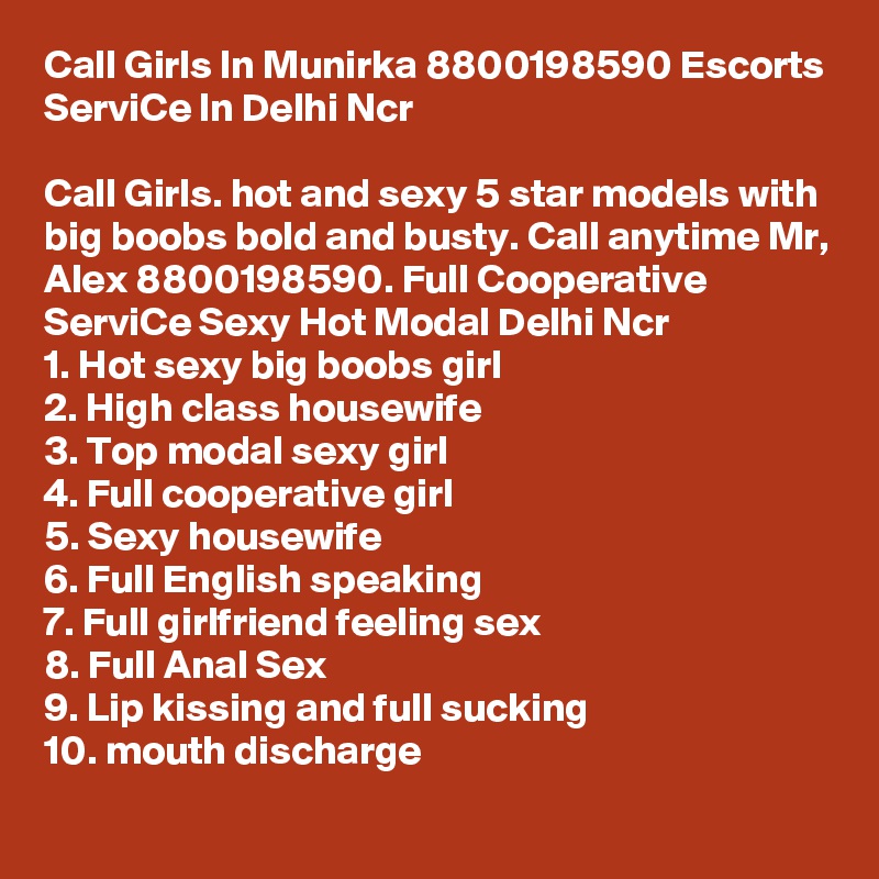 Call Girls In Munirka 8800198590 Escorts ServiCe In Delhi Ncr                                                                                              
Call Girls. hot and sexy 5 star models with big boobs bold and busty. Call anytime Mr, Alex 8800198590. Full Cooperative ServiCe Sexy Hot Modal Delhi Ncr
1. Hot sexy big boobs girl
2. High class housewife
3. Top modal sexy girl
4. Full cooperative girl
5. Sexy housewife
6. Full English speaking
7. Full girlfriend feeling sex
8. Full Anal Sex
9. Lip kissing and full sucking
10. mouth discharge
