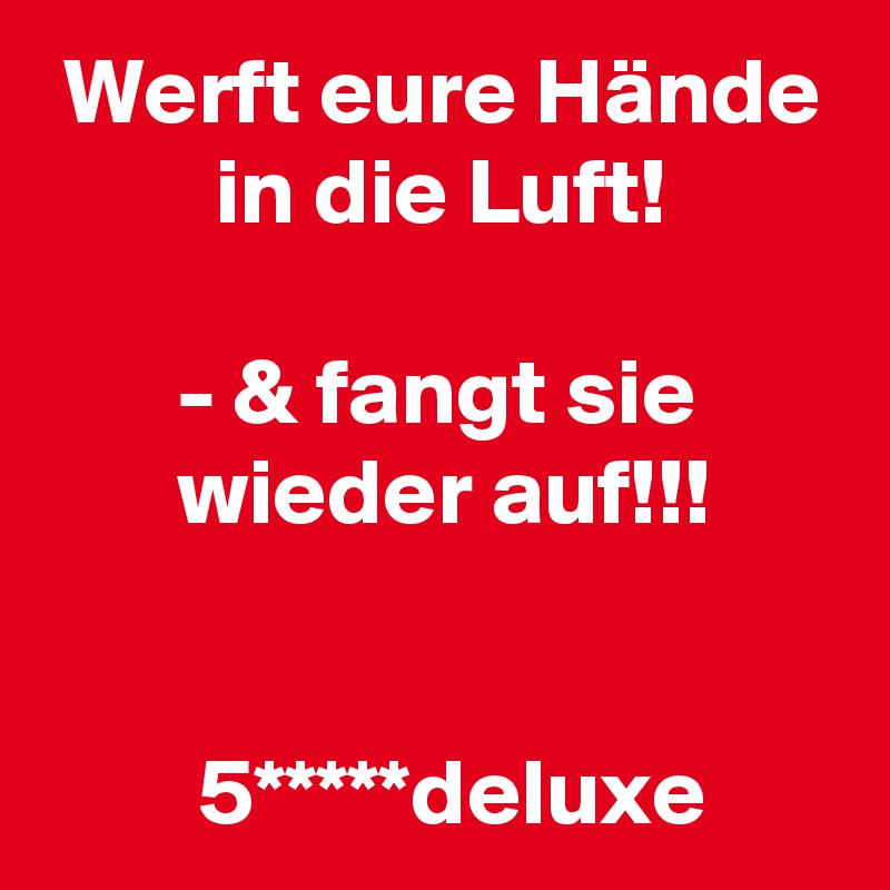  Werft eure Hände
         in die Luft!

       - & fangt sie
       wieder auf!!!


        5*****deluxe