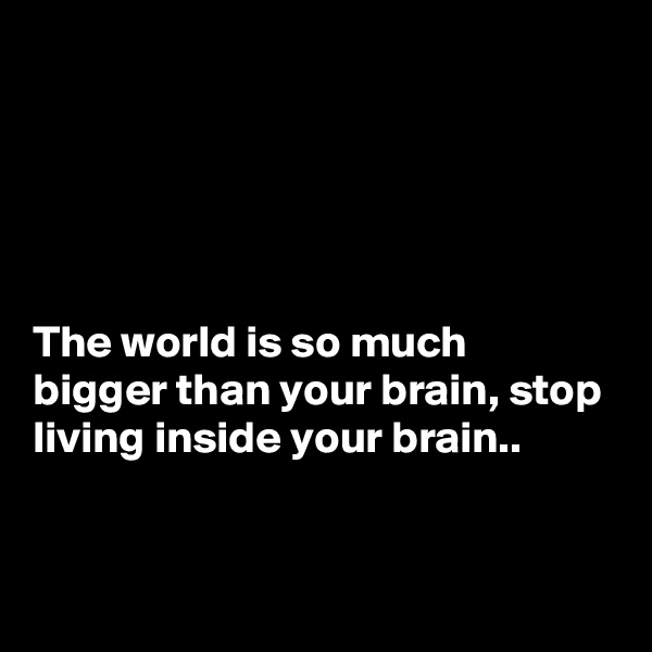 





The world is so much bigger than your brain, stop living inside your brain..


