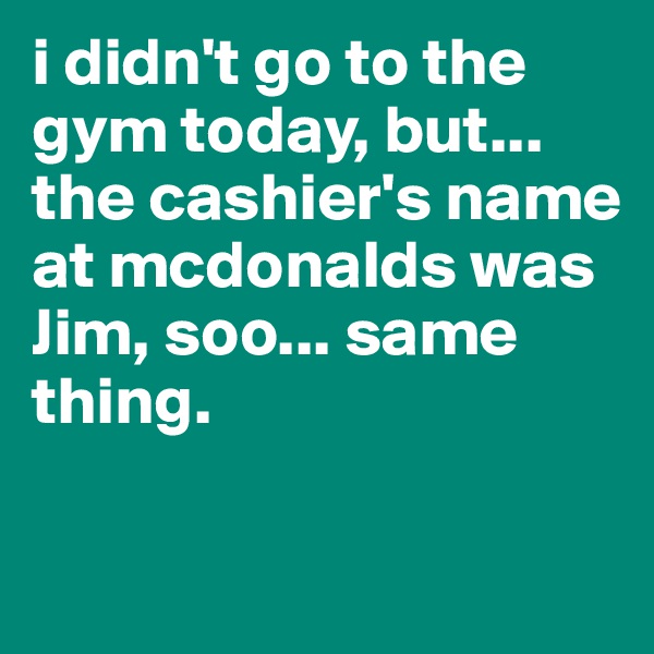 i didn't go to the gym today, but... 
the cashier's name at mcdonalds was Jim, soo... same thing.

