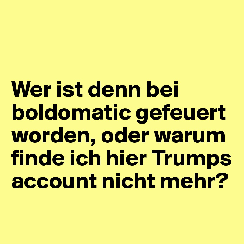 


Wer ist denn bei boldomatic gefeuert worden, oder warum finde ich hier Trumps 
account nicht mehr?
