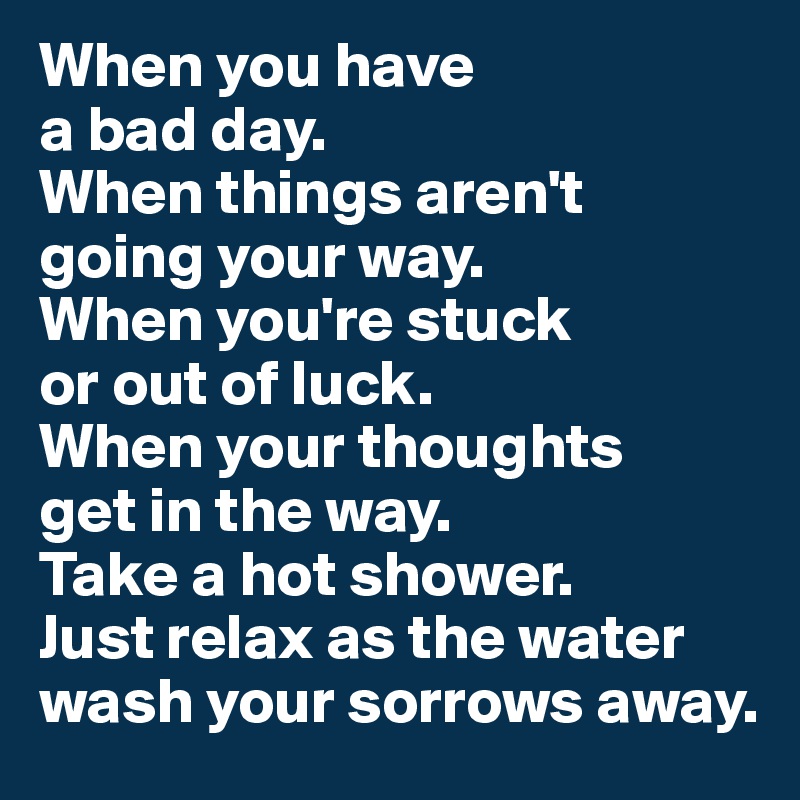 When you have 
a bad day. 
When things aren't going your way. 
When you're stuck 
or out of luck. 
When your thoughts 
get in the way. 
Take a hot shower. 
Just relax as the water wash your sorrows away.