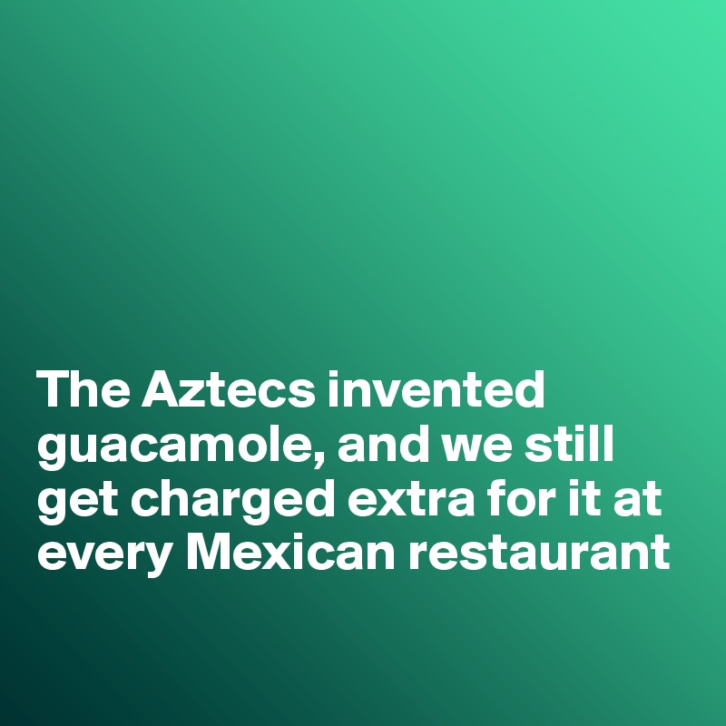 





The Aztecs invented
guacamole, and we still get charged extra for it at every Mexican restaurant

