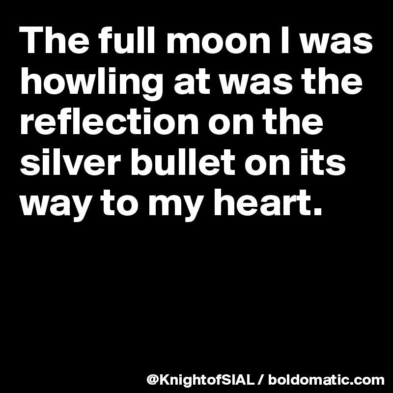 The full moon I was howling at was the reflection on the silver bullet on its way to my heart.


