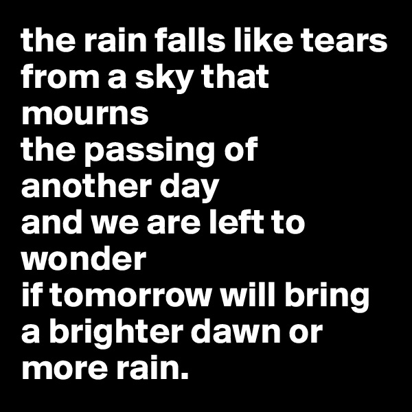 the rain falls like tears
from a sky that mourns
the passing of another day
and we are left to wonder
if tomorrow will bring
a brighter dawn or more rain.