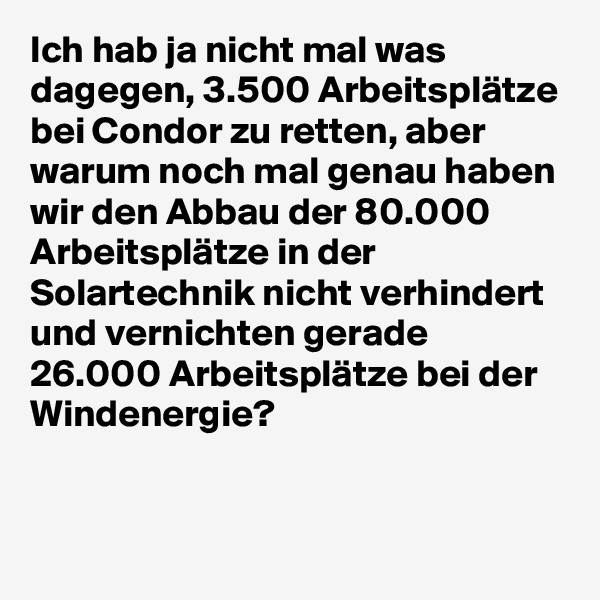 Ich hab ja nicht mal was dagegen, 3.500 Arbeitsplätze bei Condor zu retten, aber warum noch mal genau haben wir den Abbau der 80.000 Arbeitsplätze in der Solartechnik nicht verhindert und vernichten gerade 26.000 Arbeitsplätze bei der Windenergie?