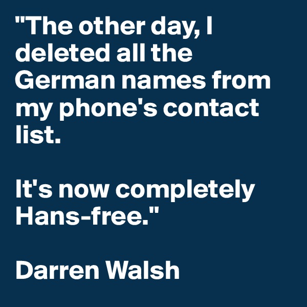 "The other day, I deleted all the German names from my phone's contact list.

It's now completely Hans-free."

Darren Walsh
