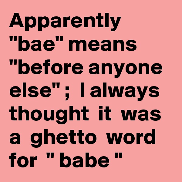 Apparently  "bae" means  "before anyone else" ;  I always  thought  it  was  a  ghetto  word  for  " babe "