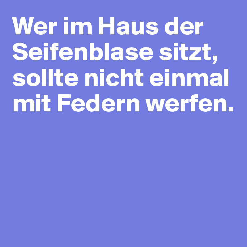 Wer im Haus der Seifenblase sitzt, sollte nicht einmal 
mit Federn werfen.



