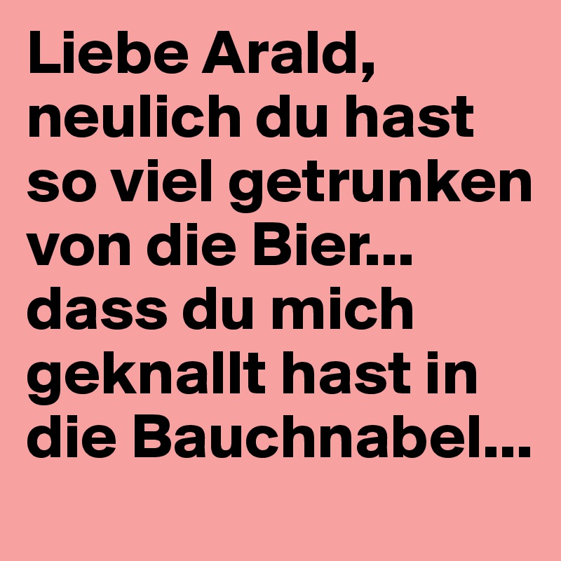 Liebe Arald,
neulich du hast so viel getrunken von die Bier... 
dass du mich geknallt hast in die Bauchnabel...