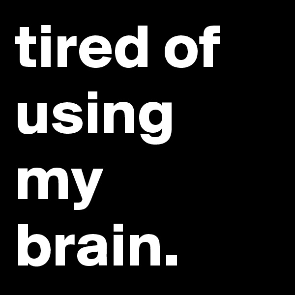 tired of using my brain.