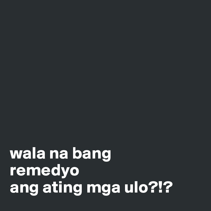 







wala na bang
remedyo
ang ating mga ulo?!?
