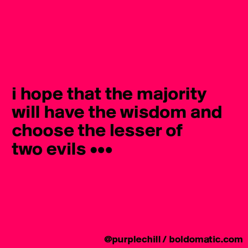 



i hope that the majority 
will have the wisdom and choose the lesser of 
two evils •••



