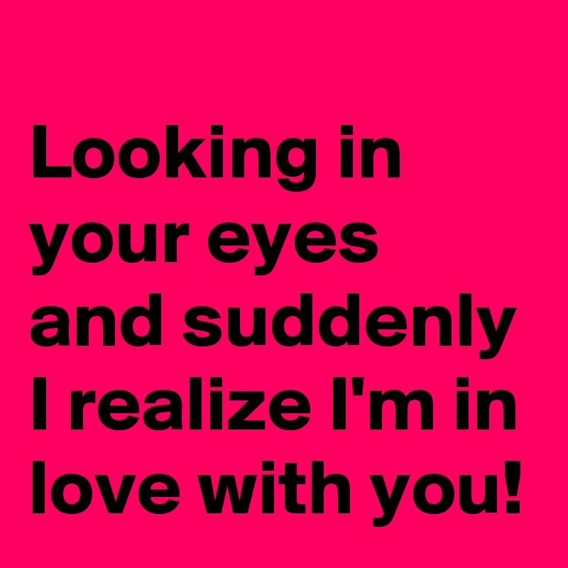 
Looking in your eyes and suddenly I realize I'm in love with you!