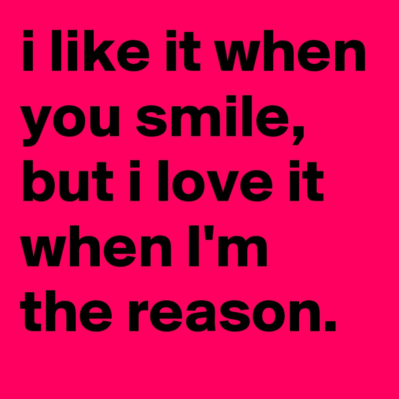 i like it when you smile, but i love it when I'm the reason.