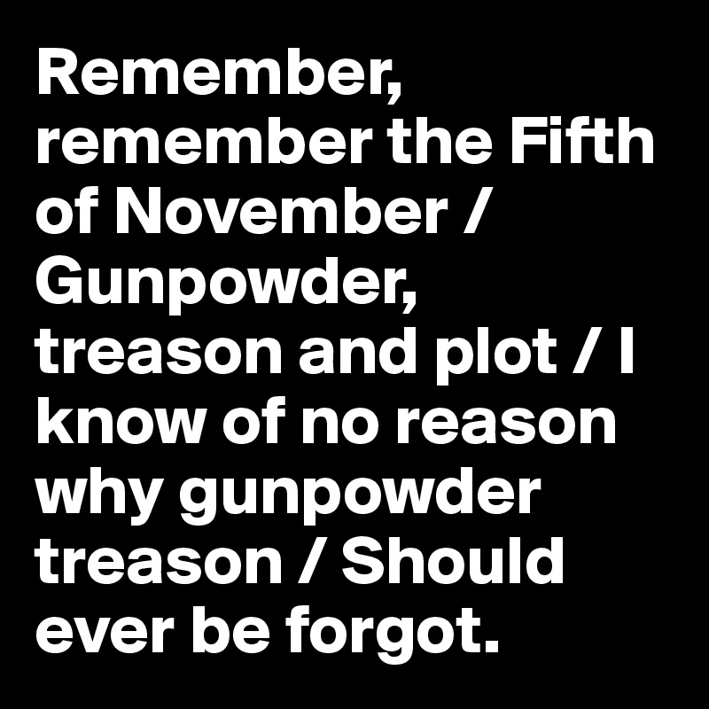 Remember, remember the Fifth of November / Gunpowder, treason and plot / I know of no reason why gunpowder treason / Should ever be forgot.