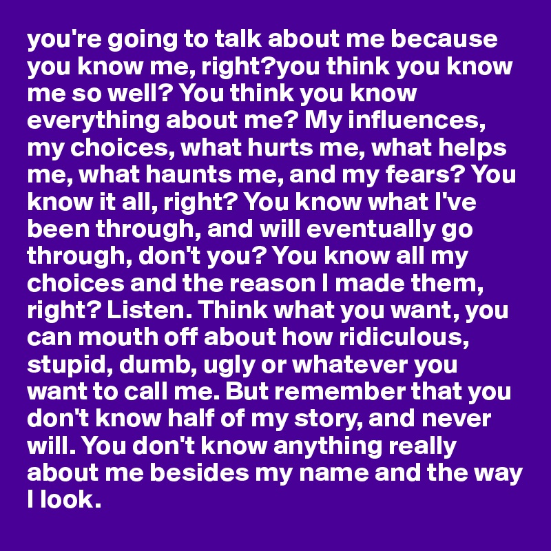 you're going to talk about me because you know me, right?you think you know me so well? You think you know everything about me? My influences, my choices, what hurts me, what helps me, what haunts me, and my fears? You know it all, right? You know what I've been through, and will eventually go through, don't you? You know all my choices and the reason I made them, right? Listen. Think what you want, you can mouth off about how ridiculous, stupid, dumb, ugly or whatever you want to call me. But remember that you don't know half of my story, and never will. You don't know anything really about me besides my name and the way I look.