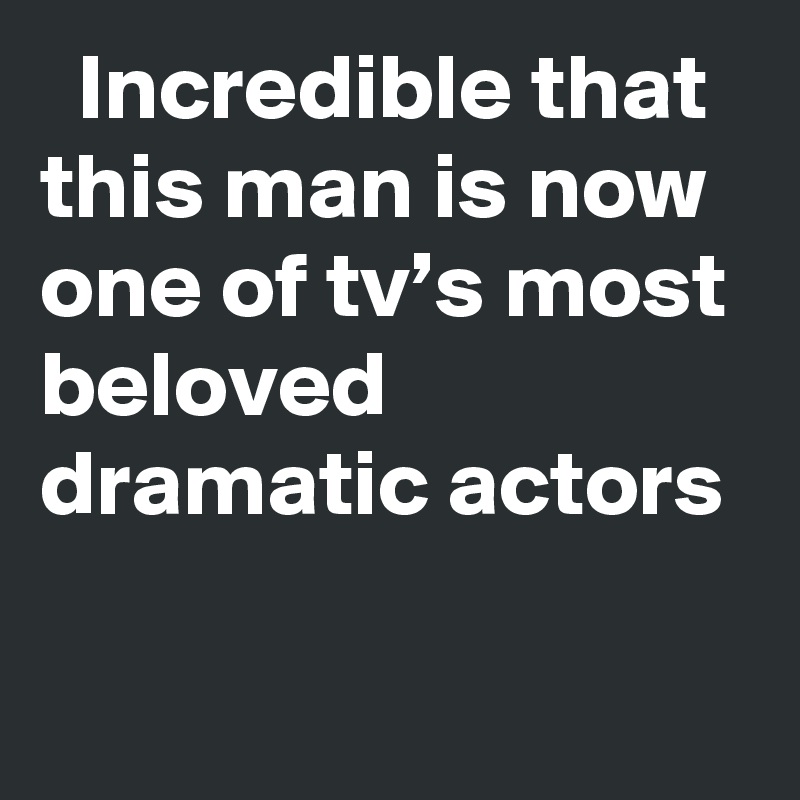   Incredible that this man is now one of tv’s most beloved dramatic actors
