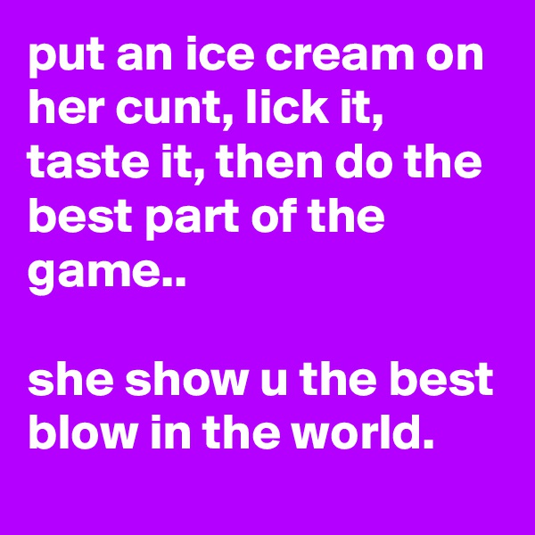 put an ice cream on her cunt, lick it, taste it, then do the best part of the game..

she show u the best blow in the world.