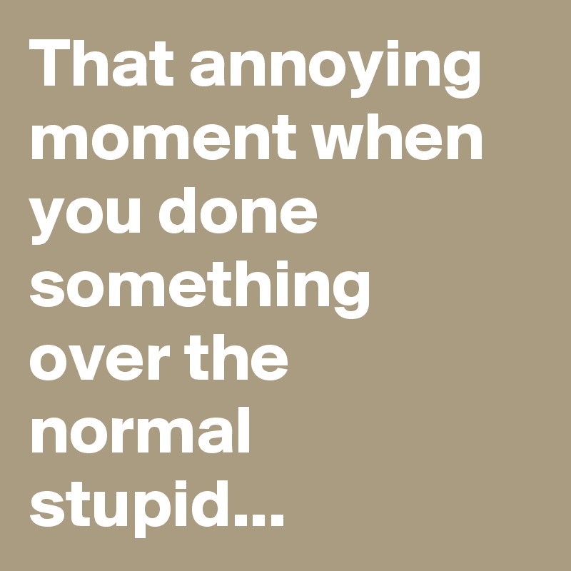 That annoying moment when you done something over the normal stupid... 