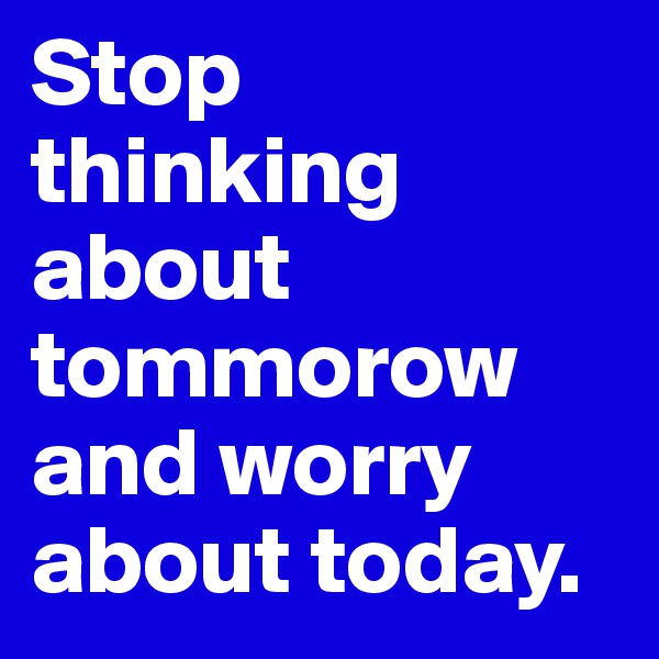 Stop thinking about tommorow and worry about today.