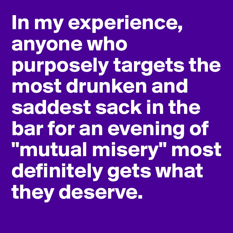 In my experience,  anyone who purposely targets the most drunken and saddest sack in the bar for an evening of "mutual misery" most definitely gets what they deserve.