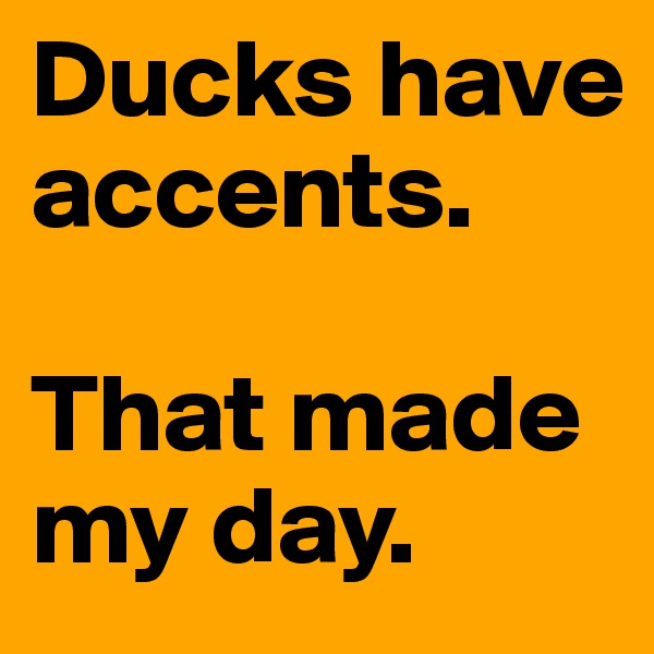 Ducks have accents. 

That made my day.