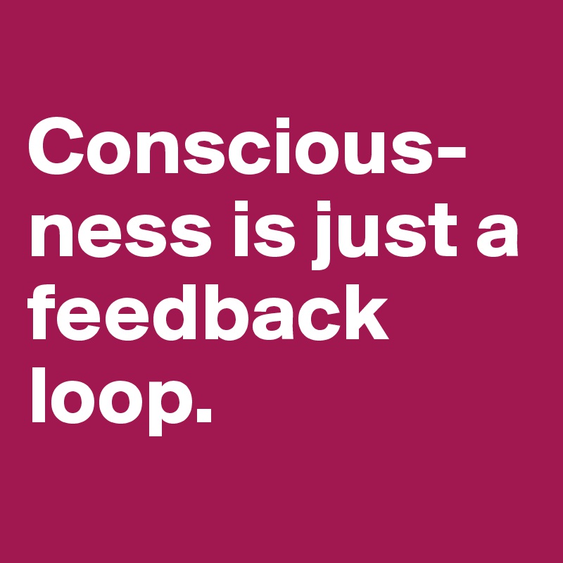 
Conscious-ness is just a feedback loop.
