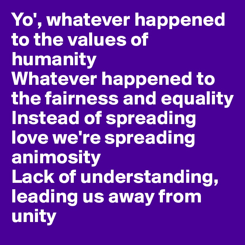 Yo', whatever happened to the values of humanity
Whatever happened to the fairness and equality
Instead of spreading love we're spreading animosity
Lack of understanding, leading us away from unity