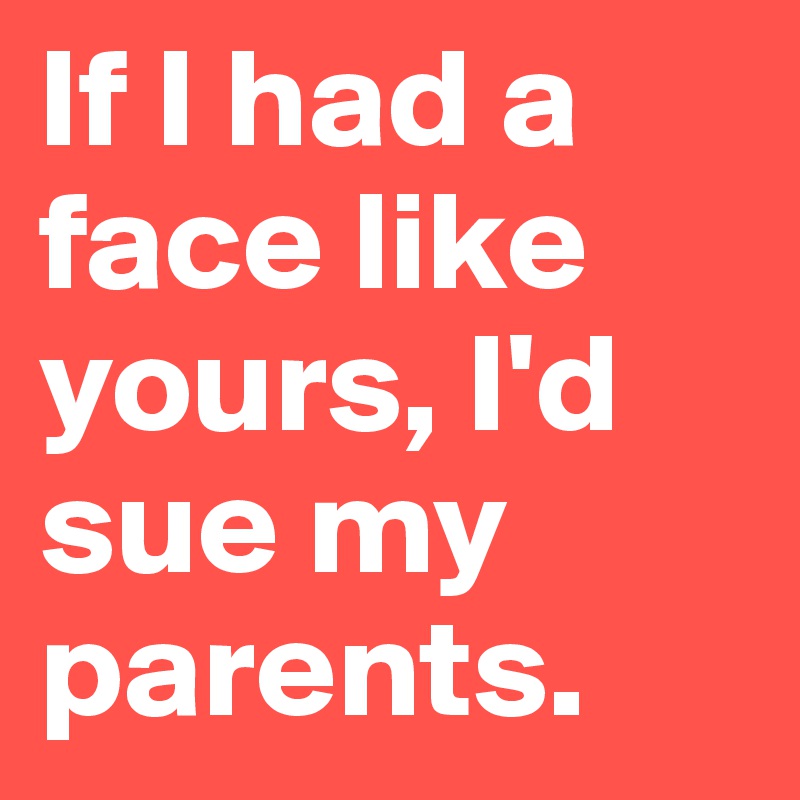 If I had a face like yours, I'd sue my parents.