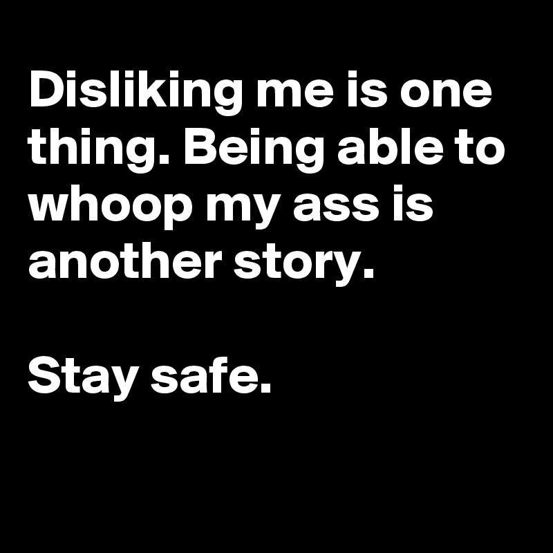 Disliking me is one thing. Being able to whoop my ass is another story.

Stay safe. 

