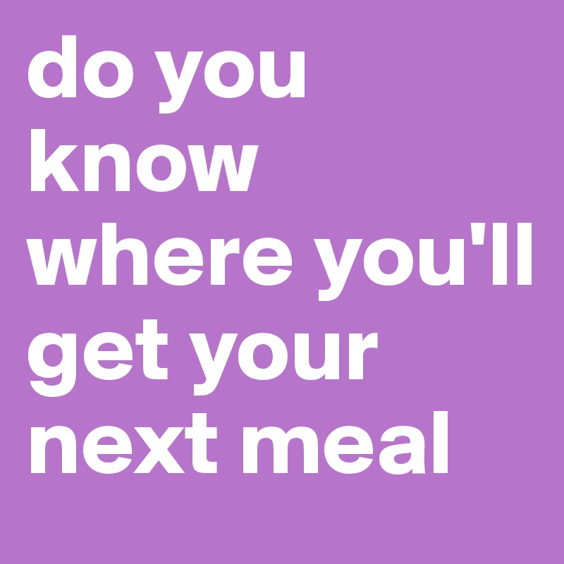 do you know where you'll get your next meal