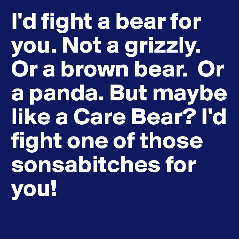I'd fight a bear for you. Not a grizzly. Or a brown bear.  Or a panda. But maybe like a Care Bear? I'd fight one of those sonsabitches for you! 